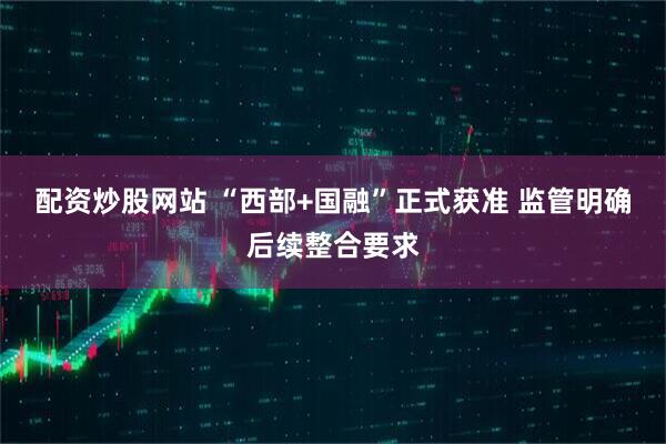 配资炒股网站 “西部+国融”正式获准 监管明确后续整合要求