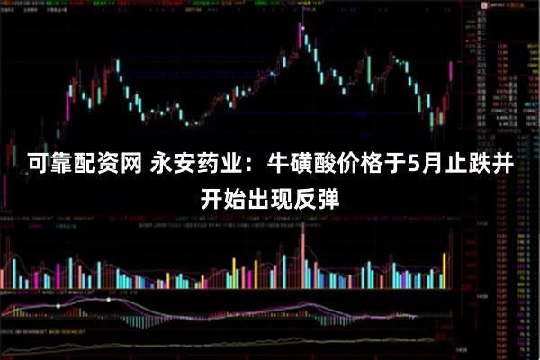 可靠配资网 永安药业：牛磺酸价格于5月止跌并开始出现反弹