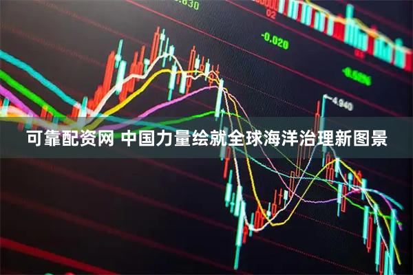 可靠配资网 中国力量绘就全球海洋治理新图景