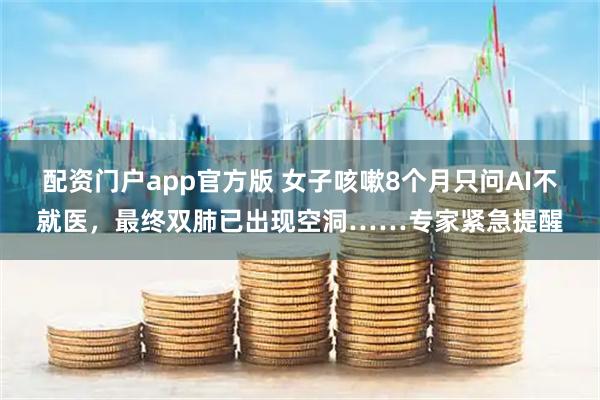 配资门户app官方版 女子咳嗽8个月只问AI不就医，最终双肺已出现空洞……专家紧急提醒