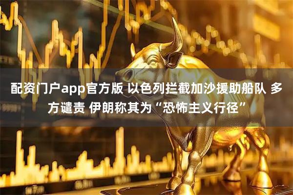 配资门户app官方版 以色列拦截加沙援助船队 多方谴责 伊朗称其为“恐怖主义行径”